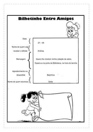Data
27 – 05
Nome de quem vai
receber o bilhete Andrea,
Mensagem Quero lhe mostrar minha coleção de selos.
Espero-a na porta da Biblioteca, na hora do lanche.
Agradecimento ou
despedida Beijinhos
Nome de quem escreveu Sofia
 