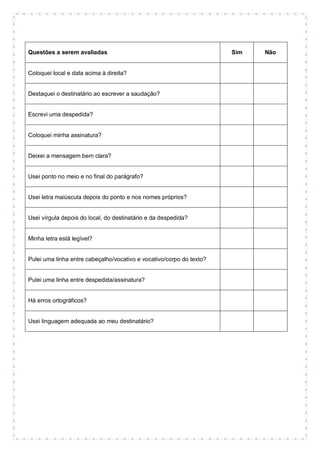 Questões a serem avaliadas Sim Não
Coloquei local e data acima à direita?
Destaquei o destinatário ao escrever a saudação?
Escrevi uma despedida?
Coloquei minha assinatura?
Deixei a mensagem bem clara?
Usei ponto no meio e no final do parágrafo?
Usei letra maiúscula depois do ponto e nos nomes próprios?
Usei vírgula depois do local, do destinatário e da despedida?
Minha letra está legível?
Pulei uma linha entre cabeçalho/vocativo e vocativo/corpo do texto?
Pulei uma linha entre despedida/assinatura?
Há erros ortográficos?
Usei linguagem adequada ao meu destinatário?
 