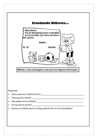 Responda:
 Quem escreveu o bilhete acima?________________________________________
 Para quem foi escrito?________________________________________________
 Que pedido tem no bilhete?___________________________________________
 Em que dia foi escrito?________________________________________________
 Escreva um bilhete para um amigo pedindo-lhe um livro emprestado?
 