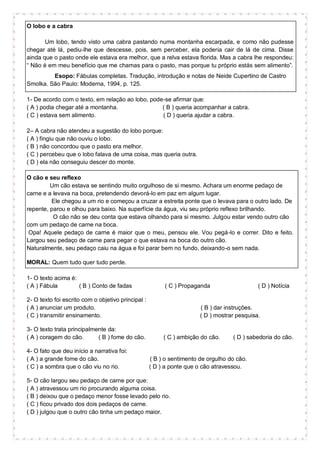 O lobo e a cabra
Um lobo, tendo visto uma cabra pastando numa montanha escarpada, e como não pudesse
chegar até lá, pediu-lhe que descesse, pois, sem perceber, ela poderia cair de lá de cima. Disse
ainda que o pasto onde ele estava era melhor, que a relva estava florida. Mas a cabra lhe respondeu:
“ Não é em meu benefício que me chamas para o pasto, mas porque tu próprio estás sem alimento”.
Esopo: Fábulas completas. Tradução, introdução e notas de Neide Cupertino de Castro
Smolka. São Paulo: Moderna, 1994, p. 125.
1- De acordo com o texto, em relação ao lobo, pode-se afirmar que:
( A ) podia chegar até a montanha. ( B ) queria acompanhar a cabra.
( C ) estava sem alimento. ( D ) queria ajudar a cabra.
2– A cabra não atendeu a sugestão do lobo porque:
( A ) fingiu que não ouviu o lobo.
( B ) não concordou que o pasto era melhor.
( C ) percebeu que o lobo falava de uma coisa, mas queria outra.
( D ) ela não conseguiu descer do monte.
O cão e seu reflexo
Um cão estava se sentindo muito orgulhoso de si mesmo. Achara um enorme pedaço de
carne e a levava na boca, pretendendo devorá-lo em paz em algum lugar.
Ele chegou a um rio e começou a cruzar a estreita ponte que o levava para o outro lado. De
repente, parou e olhou para baixo. Na superfície da água, viu seu próprio reflexo brilhando.
O cão não se deu conta que estava olhando para si mesmo. Julgou estar vendo outro cão
com um pedaço de carne na boca.
Opa! Aquele pedaço de carne é maior que o meu, pensou ele. Vou pegá-lo e correr. Dito e feito.
Largou seu pedaço de carne para pegar o que estava na boca do outro cão.
Naturalmente, seu pedaço caiu na água e foi parar bem no fundo, deixando-o sem nada.
MORAL: Quem tudo quer tudo perde.
1- O texto acima é:
( A ) Fábula ( B ) Conto de fadas ( C ) Propaganda ( D ) Notícia
2- O texto foi escrito com o objetivo principal :
( A ) anunciar um produto. ( B ) dar instruções.
( C ) transmitir ensinamento. ( D ) mostrar pesquisa.
3- O texto trata principalmente da:
( A ) coragem do cão. ( B ) fome do cão. ( C ) ambição do cão. ( D ) sabedoria do cão.
4- O fato que deu início a narrativa foi:
( A ) a grande fome do cão. ( B ) o sentimento de orgulho do cão.
( C ) a sombra que o cão viu no rio. ( D ) a ponte que o cão atravessou.
5- O cão largou seu pedaço de carne por que:
( A ) atravessou um rio procurando alguma coisa.
( B ) deixou que o pedaço menor fosse levado pelo rio.
( C ) ficou privado dos dois pedaços de carne.
( D ) julgou que o outro cão tinha um pedaço maior.
 