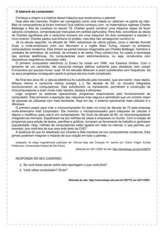 O tataravô do computador
Conheça a origem e a história dessa máquina que revolucionou o planeta!
Hoje eles são menores. Podem ser carregados como uma maleta ou caberem na palma da mão.
Mas os computadores já foram imensos! Sua história começou com os matemáticos ingleses Charles
Babbage e Ada de Lovelace no século 19. Charles queria construir uma máquina capaz de fazer
cálculos complexos, comandada por instruções em cartões perfurados. Para Ada, concretizar as ideias
de Charles significaria pôr o raciocínio humano em uma máquina! Os dois começaram a estudar o
novo invento. Charles gastou sua fortuna no projeto, mas eles não conseguiram construí-lo.
Já no século seguinte, na década de 1940, estudiosos de vários países, como o alemão Konrad
Zuze, o norte-americano John von Neumann e o inglês Alain Turing, criaram os primeiros
computadores modernos. Eles tinham as partes básicas imaginadas por Charles Babbage: memória e
unidades de aritmética, de controle, de entrada e de saída. Para construí-los, foi usada a tecnologia
das centrais telefônicas. Os computadores eram eletromecânicos, ou seja, construídos com
dispositivos magnéticos chamados relés.
O primeiro computador eletrônico (o Eniac) foi criado em 1946, nos Estados Unidos. Com o
tamanho de um caminhão, ele consumia energia elétrica suficiente para abastecer cem casas!
Funcionava por poucas horas: suas 19 mil válvulas falhavam e eram substituídas com frequência. Só
os seus projetistas conseguiam operá-lo porque ele era muito complicado.
No final dos anos 40, a válvula eletrônica foi substituída pelo transistor, que era menor, mais rápido,
falhava menos e consumia menos energia. [...]. Na década de 60, os circuitos integrados
revolucionaram os computadores. Eles substituíram os transistores, permitiram a construção de
minicomputadores e eram muito mais rápidos, baratos e eficientes.
Logo surgiram os sistemas operacionais, programas responsáveis pelo funcionamento do
computador. Eles tornaram a operação das máquinas mais segura e permitiram que um número maior
de pessoas as utilizasse com mais facilidade. Hoje em dia, o sistema operacional mais utilizado é o
Windows.
O primeiro passo para criar o microcomputador foi dado no início da década de 70 pela empresa
norte-americana Intel Corporation. Ela inventou o microprocessador para máquinas de calcular e
depois o modificou para usá-lo em computadores. No início da década de 80, os microcomputadores
chegaram ao mercado. Espalharam-se por milhões de casas e empresas no mundo. Com a criação de
programas para edição de textos, planilhas e gráficos, tornaram-se ferramenta de trabalho e ganharam
popularidade. Hoje, milhões de computadores estão ligados em rede na internet, o que permite, por
exemplo, que você leia da sua casa este texto da CHC!
A essência do que foi idealizado por Charles e Ada manteve-se nos computadores modernos. Eles
jamais poderiam imaginar o impacto de sua criação em todo o planeta...
(adaptado do artigo originalmente publicado em Ciência Hoje das Crianças 47, escrito por: Edson Fregni, Escola
Politécnica, Universidade Federal de São Paulo)
(Retirado em 22/11/2007 do site: http://cienciahoje.uol.com.br/2873)
RESPONDA NO SEU CADERNO:
a. Se você fosse opinar sobre esta reportagem o que você diria?
b. Você utiliza computador? Onde?
Retirado do site: http://cienciahoje.uol.com.br/105719, em 22/11/2007.
 