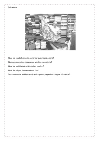 Veja a cena:
Qual é o estabelecimento comercial que mostra a cena?
Que nome recebe a pessoa que vende a mercadoria?
Qual é a matéria-prima do produto vendido?
Qual é a origem dessa matéria-prima?
Se um metro de tecido custa 8 reais, quanto pagarei ao comprar 13 metros?
 