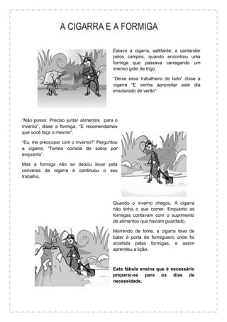 Estava a cigarra, saltitante, a cantarolar
pelos campos, quando encontrou uma
formiga que passava carregando um
imenso grão de trigo.
“Deixe essa trabalheira de lado” disse a
cigarra “E venha aproveitar este dia
ensolarado de verão”
“Não posso. Preciso juntar alimentos para o
inverno”, disse a formiga, “E recomendamos
que você faça o mesmo”.
“Eu, me preocupar com o inverno?” Perguntou
a cigarra, “Temos comida de sobra por
enquanto”.
Mas a formiga não se deixou levar pela
conversa da cigarra e continuou o seu
trabalho.
Quando o inverno chegou. A cigarra
não tinha o que comer. Enquanto as
formigas contavam com o suprimento
de alimentos que haviam guardado.
Morrendo de fome, a cigarra teve de
bater à porta do formigueiro onde foi
acolhida pelas formigas, e assim
aprendeu a lição.
Esta fábula ensina que é necessário
preparar-se para os dias de
necessidade.
 