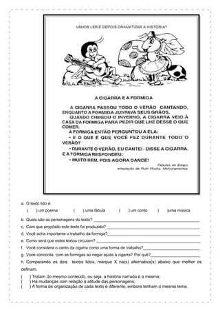 a. O texto lido é:
( ) um poema ( ) uma fábula ( ) um conto ( )uma música
b. Quais são as personagens do texto? _______________________________________________
c. Com que propósito este texto foi produzido? _________________________________________
d. Você acha importante o trabalho da formiga?_________________________________________
e. Como será que estes textos circulam? ______________________________________________
f. Você considera o canto da cigarra como uma forma de trabalho?_________________________
g. Voce concorda com as formigas ao negar ajuda à cigarra? Por quê?______________________
h. Comparando os dois textos lidos, marque X na(s) alternativa(s) abaixo que melhor os
definam.
( ) Tratam do mesmo conteúdo, ou seja, a história narrada é a mesma;
( ) Há mudanças com relação à atitude das personagens;
( ) A forma de organização de cada texto é diferente, embora tenham o mesmo tema.
 