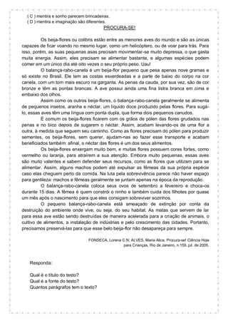 ( C ) mentira e sonho parecem brincadeiras.
( D ) mentira e imaginação são diferentes.
PROCURA-SE!
Os beija-flores ou colibris estão entre as menores aves do mundo e são as únicas
capazes de ficar voando no mesmo lugar, como um helicóptero, ou de voar para trás. Para
isso, porém, as suas pequenas asas precisam movimentar-se muito depressa, o que gasta
muita energia. Assim, eles precisam se alimentar bastante, e algumas espécies podem
comer em um único dia até oito vezes o seu próprio peso. Uau!
O balança-rabo-canela é um beija-flor pequeno que pesa apenas nove gramas e
só existe no Brasil. Ele tem as costas esverdeadas e a parte de baixo do corpo na cor
canela, com um tom mais escuro na garganta. As penas da cauda, por sua vez, são de cor
bronze e têm as pontas brancas. A ave possui ainda uma fina listra branca em cima e
embaixo dos olhos.
Assim como os outros beija-flores, o balança-rabo-canela geralmente se alimenta
de pequenos insetos, aranha e néctar, um líquido doce produzido pelas flores. Para sugá-
lo, essas aves têm uma língua com ponta dupla, que forma dois pequenos canudos.
É comum os beija-flores ficarem com os grãos de pólen das flores grudados nas
penas e no bico depois de sugarem o néctar. Assim, acabam levando-os de uma flor a
outra, à medida que seguem seu caminho. Como as flores precisam do pólen para produzir
sementes, os beija-flores, sem querer, ajudam-nas ao fazer esse transporte e acabam
beneficiados também: afinal, o néctar das flores é um dos seus alimentos.
Os beija-flores enxergam muito bem, e muitas flores possuem cores fortes, como
vermelho ou laranja, para atraírem a sua atenção. Embora muito pequenas, essas aves
são muito valentes e sabem defender seus recursos, como as flores que utilizam para se
alimentar. Assim, alguns machos podem até expulsar as fêmeas da sua própria espécie
caso elas cheguem perto da comida. Na luta pela sobrevivência parece não haver espaço
para gentileza: machos e fêmeas geralmente se juntam apenas na época da reprodução.
O balança-rabo-canela coloca seus ovos de setembro a fevereiro e choca-os
durante 15 dias. A fêmea é quem constrói o ninho e também cuida dos filhotes por quase
um mês após o nascimento para que eles consigam sobreviver sozinhos.
O pequeno balança-rabo-canela está ameaçado de extinção por conta da
destruição do ambiente onde vive, ou seja, do seu habitat. As matas que servem de lar
para essa ave estão sendo destruídas de maneira acelerada para a criação de animais, o
cultivo de alimentos, a instalação de indústrias e pelo crescimento das cidades. Portanto,
precisamos preservá-las para que esse belo beija-flor não desapareça para sempre.
FONSECA, Lorena C.N; ALVES, Maria Alice. Procura-se! Ciência Hoje
para Crianças, Rio de Janeiro, n.159, jul. de 2005.
Responda:
Qual é o título do testo?
Qual é a fonte do testo?
Quantos parágrafos tem o texto?
 