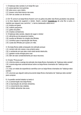 1. O balança-rabo-canela é um beija-flor que:
( A ) pesa apenas nove gramas.
( B ) põe ovos o ano inteiro.
( C ) possui uma lista branca nas asas.
( D ) tem as costas cor de bronze.
2. Em “É comum os beija-flores ficarem com os grãos de pólen das flores grudados nas penas
e no bico depois de sugarem o néctar. Assim, acabam levando-os de uma flor a outra, à
medida que seguem seu caminho.”, o termo destacado refere-se a:
( A ) brotos em geral.
( B ) colibris pequenos.
( C ) grãos de pólen.
( D ) insetos comestíveis.
3. O balança-rabo-canela, depois de sugar o néctar:
( A ) alimenta-se de pequenos insetos.
( B ) auxilia as fêmeas na criação dos filhotes.
( C ) contribui para a reprodução das flores.
( D ) cuida dos filhotes por quase um mês.
4. Os beija-flores estão ameaçado de extinção porque:
( A ) comem até oito vezes o seu próprio peso.
( B ) o ambiente em que eles vivem está sendo destruído.
( C ) gastam muita energia para voar.
( D ) têm de lutar constantemente por seus recursos.
5. O texto “Procura-se!” :
( A ) informa sobre o perigo de extinção dos beija-flores chamados de “balança-rabo-canela”.
( B ) inventa algumas características sobre os beija-flores chamados de “balança-rabo-
canela”.
( C ) traz um relato de experiência científica com os beija-flores chamados de “balança-rabo-
canela”.
( D ) anuncia que alguém está procurando beija-flores chamados de “balança-rabo-canela”
para comprar.
6. A questão central tratada no texto é:
( A ) a preservação dos beija-flores.
( B ) a reprodução de animais silvestres.
( C ) o crescimento das cidades.
( D ) o hábito alimentar das aves.
 