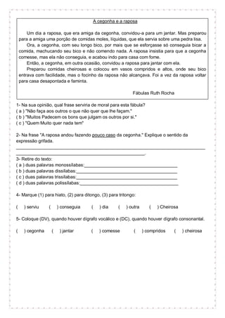 A cegonha e a raposa
Um dia a raposa, que era amiga da cegonha, convidou-a para um jantar. Mas preparou
para a amiga uma porção de comidas moles, líquidas, que ela servia sobre uma pedra lisa.
Ora, a cegonha, com seu longo bico, por mais que se esforçasse só conseguia bicar a
comida, machucando seu bico e não comendo nada. A raposa insistia para que a cegonha
comesse, mas ela não conseguia, e acabou indo para casa com fome.
Então, a cegonha, em outra ocasião, convidou a raposa para jantar com ela.
Preparou comidas cheirosas e colocou em vasos compridos e altos, onde seu bico
entrava com facilidade, mas o focinho da raposa não alcançava. Foi a vez da raposa voltar
para casa desapontada e faminta.
Fábulas Ruth Rocha
1- Na sua opinião, qual frase serviria de moral para esta fábula?
( a ) "Não faça aos outros o que não quer que lhe façam."
( b ) "Muitos Padecem os bons que julgam os outros por si."
( c ) "Quem Muito quer nada tem"
2- Na frase "A raposa andou fazendo pouco caso da cegonha." Explique o sentido da
expressão grifada.
___________________________________________________________________________
___________________________________________________.
3- Retire do texto:
( a ) duas palavras monossílabas:_____________________________________
( b ) duas palavras dissílabas:________________________________________
( c ) duas palavras trissílabas:________________________________________
( d ) duas palavras polissílabas:_______________________________________
4- Marque (1) para hiato, (2) para ditongo, (3) para tritongo:
( ) serviu ( ) conseguia ( ) dia ( ) outra ( ) Cheirosa
5- Coloque (DV), quando houver dígrafo vocálico e (DC), quando houver dígrafo consonantal.
( ) cegonha ( ) jantar ( ) comesse ( ) compridos ( ) cheirosa
 