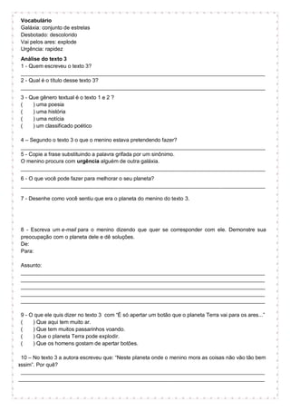 Vocabulário
Galáxia: conjunto de estrelas
Desbotado: descolorido
Vai pelos ares: explode
Urgência: rapidez
Análise do texto 3
1 - Quem escreveu o texto 3?
__________________________________________________________________________________
2 - Qual é o título desse texto 3?
__________________________________________________________________________________
3 - Que gênero textual é o texto 1 e 2 ?
( ) uma poesia
( ) uma história
( ) uma notícia
( ) um classificado poético
4 – Segundo o texto 3 o que o menino estava pretendendo fazer?
__________________________________________________________________________________
5 - Copie a frase substituindo a palavra grifada por um sinônimo.
O menino procura com urgência alguém de outra galáxia.
__________________________________________________________________________________
6 - O que você pode fazer para melhorar o seu planeta?
__________________________________________________________________________________
7 - Desenhe como você sentiu que era o planeta do menino do texto 3.
8 - Escreva um e-mail para o menino dizendo que quer se corresponder com ele. Demonstre sua
preocupação com o planeta dele e dê soluções.
De:
Para:
Assunto:
__________________________________________________________________________________
__________________________________________________________________________________
__________________________________________________________________________________
__________________________________________________________________________________
__________________________________________________________________________________
9 - O que ele quis dizer no texto 3 com “É só apertar um botão que o planeta Terra vai para os ares...”
( ) Que aqui tem muito ar.
( ) Que tem muitos passarinhos voando.
( ) Que o planeta Terra pode explodir.
( ) Que os homens gostam de apertar botões.
10 – No texto 3 a autora escreveu que: “Neste planeta onde o menino mora as coisas não vão tão bem
assim”. Por quê?
__________________________________________________________________________________
___________________________________________________________________________________
 