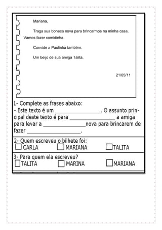 Mariana,
Traga sua boneca nova para brincarmos na minha casa.
Vamos fazer comidinha.
Convide a Paulinha também.
Um beijo de sua amiga Talita.
21/05/11
 