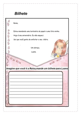 Bilhete
Raisa,
Estou mandando uma borboleta de papel e uma foto minha.
Hoje é seu aniversário. Eu não esqueci.
Sei que você gosta de enfeitar o seu diário.
Um abraço,
Luana.
 