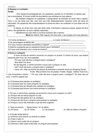 TEXTO 1
A Raposa e o Lenhador
Esopo
Uma raposa era perseguida por uns caçadores, quando viu um lenhador e suplicou que
ele a escondesse. O homem então lhe aconselhou que entrasse em sua cabana.
De imediato chegaram os caçadores, e perguntaram ao lenhador se havia visto a raposa.
Com a voz ele disse que não, mas com sua mão disfarçadamente mostrava onde ela havia se
escondido. Os caçadores não compreenderam os sinais da mão e se confiaram no que disse com as
palavras.
A raposa, ao vê-los irem, saiu sem dizer nada. O lenhador a reprovou porque, apesar de tê-la
salvo, não agradecera, ao que a raposa respondeu:
— Agradeceria se tuas mãos e tua boca tivessem dito o mesmo.
Moral da história: Não negues com teus atos, o que pregas com tuas palavras.
1) O nome da fábula é ___________________________ e o autor da fábula é _______________
2) Os personagens da fábula são _________________________________________________
3) O que o homem (lenhador) aconselhou à raposa? ____________________________________
4) Qual foi a pergunta que os caçadores fizeram para o lenhador?___________________________
5) O que você entendeu com a moral da história?______________________________________
O louco e o pinguim
O louco acorda de manhã e encontra um pinguim no quintal. O vizinho do louco, que estava
espiando pelo muro, faz uma sugestão:
- Por que você não leva o pinguim para o zoológico?
- Boa ideia! Vou levar.
No dia seguinte, o vizinho encontra o louco com o pinguim no colo.
- Ué!? Você não levou o pinguim para o zoológico?
- Levei, sim. Hoje vou levá-lo ao parque de diversões e amanhã vamos ao Shopping Center.
Fonte: “Meu primeiro livro de piadas”; Fizetto, Ângela - Editora Todo livro.
1- Leia novamente o trecho : “- Por que você não leva o pinguim para o zoológico?” Ao dizer isso ao
louco, o vizinho sugeria que:
(a ) O levasse para passear no zoológico.
(b ) O levasse para ver outros pinguins no zoológico.
(c ) O levasse para ser deixado aos cuidados do zoológico.
(d ) O levasse para brincar com outros animais no zoológico.
2- Por que o vizinho ficou supresso ao encontrar o louco com o pinguim no colo?
(a ) Porque não se coloca pinguim no colo.
(b ) Porque ele não gostou de ir ao zoológico.
(c ) Porque ele não levou o pinguim para passear no zoológico.
(d ) Porque o louco não entendeu o que ele tinha sugerido.
3- “Hoje vou levá-lo...” . Nesse trecho, “lo” se refere:
(a ) Ao louco. (b ) O vizinho. (c ) Ao pinguim. (d ) Não se refere a ninguém.
4- A função desse texto é:
(a ) Informar como divertir um animal na cidade.
(b ) Fazer o leitor rir.
(c ) Instruir como cuidar de um pinguim.
(d ) Informar o leitor sobre onde levar um pinguim para passear.
 