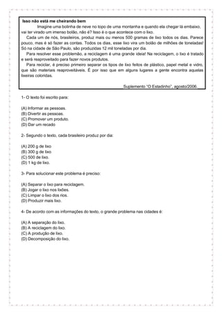 Isso não está me cheirando bem
Imagine uma bolinha de neve no topo de uma montanha e quando ela chegar lá embaixo,
vai ter virado um imenso bolão, não é? Isso é o que acontece com o lixo.
Cada um de nós, brasileiros, produz mais ou menos 500 gramas de lixo todos os dias. Parece
pouco, mas é só fazer as contas. Todos os dias, esse lixo vira um bolão de milhões de toneladas!
Só na cidade de São Paulo, são produzidas 12 mil toneladas por dia.
Para resolver esse problemão, a reciclagem é uma grande ideia! Na reciclagem, o lixo é tratado
e será reaproveitado para fazer novos produtos.
Para reciclar, é preciso primeiro separar os tipos de lixo feitos de plástico, papel metal e vidro,
que são materiais reaproveitáveis. É por isso que em alguns lugares a gente encontra aquelas
lixeiras coloridas.
Suplemento “O Estadinho”, agosto/2006.
1- O texto foi escrito para:
(A) Informar as pessoas.
(B) Divertir as pessoas.
(C) Promover um produto.
(D) Dar um recado
2- Segundo o texto, cada brasileiro produz por dia:
(A) 200 g de lixo
(B) 300 g de lixo
(C) 500 de lixo.
(D) 1 kg de lixo.
3- Para solucionar este problema é preciso:
(A) Separar o lixo para reciclagem.
(B) Jogar o lixo nos lixões.
(C) Limpar o lixo dos rios.
(D) Produzir mais lixo.
4- De acordo com as informações do texto, o grande problema nas cidades é:
(A) A separação do lixo.
(B) A reciclagem do lixo.
(C) A produção de lixo.
(D) Decomposição do lixo.
 