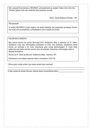 1)Para quem vocês acham que estas cartas foram escritas?
_________________________________________________________________________________
_________________________________________________________________________________
3) Nas cartas da revista Recreio, leitores fazem comentários sobre:__________________________
Olá pessoal!!
A revista RECREIO é super legal e me ajuda bastante nas pesquisas escolares! Divirto-
me muito com as piadinhas, curiosidades e com a seção do correio.
Ana - São Paulo – SP
Revista Recreio 02/08/07 ano 8. no. 386
Olá, pessoal! Amo demais a RECREIO, principalmente as seções Teste e Era Uma Vez.
Também gosto muito dos materiais para pesquisa escolar.
Rosa - Santa Bárbara D’Oeste – SP.
Revista Recreio 14/09/06 ano 7 no 340
FALEM DA FLORESTA
Nós somos alunos da escola Municipal Prof. Waldomiro Mayr e estamos na 4ª. Série.
Gostamos muito das informações publicadas na CHC. Ano passado, estudamos sobre
bichos em extinção e foi muito importante para nossa aprendizagem. É muito triste
sabermos que estes animais correm risco de extinção. Queremos informações sobre a
floresta Amazônica.
Alunos da 4ª. Série da EM prof. Waldomiro Mayr. Valinhos. SP.
Publicamos uma edição especial sobre a Amazônia: CHC179.
Revista Ciência Hoje das Crianças 183, setembro de 2007.
 