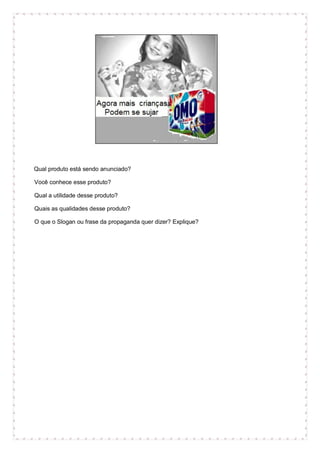 Qual produto está sendo anunciado?
Você conhece esse produto?
Qual a utilidade desse produto?
Quais as qualidades desse produto?
O que o Slogan ou frase da propaganda quer dizer? Explique?
 