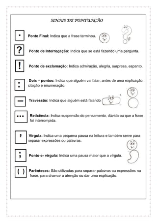 SINAIS DE PONTUAÇÃO
Ponto Final: Indica que a frase terminou.
Ponto de Interrogação: Indica que se está fazendo uma pergunta.
Ponto de exclamação: Indica admiração, alegria, surpresa, espanto.
Dois – pontos: Indica que alguém vai falar, antes de uma explicação,
citação e enumeração.
Travessão: Indica que alguém está falando.
Reticência: Indica suspensão do pensamento, dúvida ou que a frase
foi interrompida.
Vírgula: Indica uma pequena pausa na leitura e também serve para
separar expressões ou palavras.
Ponto-e- vírgula: Indica uma pausa maior que a vírgula.
Parênteses: São utilizadas para separar palavras ou expressões na
frase, para chamar a atenção ou dar uma explicação.
 