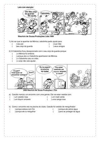1) Ao ver que ia apanhar da Mônica, cebolinha pediu ajuda para:
( ) seu pai ( ) sua mãe
( )seu anjo da guarda ( ) seus amigos
2) O Cebolinha ficou decepcionado com o seu anjo da guarda porque:
( ) a Mônica foi embora.
( ) porque ele e o Cebolinha apanharam da Mônica.
( ) o Cebolinha caiu no chão.
( ) o anjo não veio ajudar.
a) Cascão marcou um encontro com uma garota. Ela vai estar vestida com:
( ) um vestido rosa ( ) um maiô verde
( ) um biquíni amarelo ( ) uma canga roxa
b) Como o encontro era na piscina do clube, Cascão foi vestido de mergulhador:
( ) porque estava com frio ( ) porque ele adora água
( ) porque ele ia mergulhar ( ) para se proteger da água
 