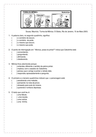 Sousa, Maurício. Turma da Mônica. O Globo, Rio de Janeiro, 15 de Maio 2003.
1. A palavra claro, no segundo quadrinho, significa:
( ) o contrário de escuro.
( ) o contrário de pode.
( ) o mesmo que escuro.
( ) o mesmo que pode.
2. O ponto de interrogação em “ Monica, posso te pintar?” indica que Cebolinha está:
( ) concordando.
( ) perguntando.
( ) afirmando.
( ) obedecendo.
3. Mônica ficou aborrecida porque:
( ) entendeu diferente o sentido da palvra pintar.
( ) implicou com o assobio do Cebolinha.
( ) pensou que o amigo ia pintar o retrato dela.
( ) respondeu apressadamente a pergunta.
4. O primeiro e o terceiro quadrinhos indicam que o personagem está:
( ) assobiando uma melodia.
( ) pensando na nota da prova.
( ) atrasado para aula de música.
( ) querendo ir embora depressa.
5. O texto que você leu é:
( ) uma fábula.
( ) uma receita.
( ) uma notícia.
( ) uma tirinha.
 