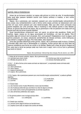 SAPOS, RÃS E PERERECAS
Antes de se tornarem adultos, os sapos são girinos no início da vida. A transformação
pela qual eles passam também ocorre com outros anfíbios e insetos, e tem nome:
metamorfose!
Sapos, rãs e pererecas, por exemplo, passam por uma transformação extraordinária:
seu corpo, seu comportamento e até a forma como esses animais se relacionam com o
meio em que vivem passam por uma reestruturação. Não que eles virem príncipes ao
serem beijados por uma princesa. Mas a mudança é tão radical quanto à das fábulas.
Afinal, os girinos são larvas de sapos, rãs ou pererecas e não se parecem em nada com os
bichos que irão se tornar quando adultos!
Suas características comprovam isso: em geral, os girinos são aquáticos. Estão em
riachos, lagos, poças ou na água acumulada em bromélias, um tipo de planta. Têm,
acredite, algo em comum com os peixes. Sim, com peixes!!! Adaptados a viver na água, os
girinos possuem, no corpo, estruturas semelhantes às desses animais, como brânquias,
que retiram o oxigênio da água. Por meio delas, eles respiram!
Uma das grandes diferenças entre girinos, sapos, rãs e pererecas está na boca. Embora
o formato dela varie com a alimentação e a espécie, muitos girinos têm um bico feito da
mesma substância que forma as unhas e os dentes. Basta que a fase de girino chegue ao
fim, para que a larva se pareça cada vez mais com o sapo, com a rã ou com a perereca
que será no futuro!
Sapos, rãs e pererecas. Ciência hoje das crianças, Rio de Janeiro, out. 2003.
1. Antes de se tornarem adultos, sapos, rãs e pererecas são:
( a ) animais que vivem muito. ( b ) bichos que não se transformam.
( c ) filhotes de peixes de rio. ( d ) larvas chamadas girinos.
2. Em “... E até a forma como esses animais se relacionam”, a expressão esses animais está
substituindo:
( a ) rãs e pererecas.
( b ) rãs e sapos.
( c ) sapos e pererecas.
( d ) sapos, rãs e pererecas.
3. Em “sapos, rãs e pererecas passam por uma transformação extraordinária”, a palavra grifada
significa:
( a ) fantástica. ( b ) muito leve.
( c ) normal. ( d ) pequena.
4. O texto trata:
( a ) da maneira como muitos filhotinhos vivem nas bromélias.
( b ) da mudança profunda que acontece na vida de alguns animais.
( c ) do modo como vivem principalmente os animais aquáticos.
( d ) dos alimentos preferidos dos sapos.
5. Os girinos podem viver na água porque têm:
( a ) bico. ( b ) brânquias. ( c ) pulmões. ( d ) unhas.
6. O texto que você leu:
( a ) ensina como alguns bichos se transformam.
( b ) explica como são os sapos dos contos de fadas.
 
