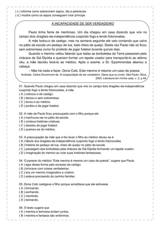 ( c ) informa como sobrevivem sapos, rãs e pererecas.
( d ) mostra como os sapos conseguem virar príncipe
A INCAPACIDADE DE SER VERDADEIRO
Paulo tinha fama de mentiroso. Um dia chegou em casa dizendo que vira no
campo dois dragões-da-independência cuspindo fogo e lendo fotonovelas.
A mãe botou-o de castigo, mas na semana seguinte ele veio contando que caíra
no pátio da escola um pedaço de lua, todo cheio de queijo. Desta vez Paulo não só ficou
sem sobremesa como foi proibido de jogar futebol durante quinze dias.
Quando o menino voltou falando que todas as borboletas da Terra passaram pela
chácara de Siá Elpídia e queriam formar um tapete voador para transportá-lo ao sétimo
céu, a mãe decidiu levá-lo ao médico. Após o exame, o Dr. Epaminondas abanou a
cabeça:
– Não há nada a fazer, Dona Coló. Este menino é mesmo um caso de poesia.
Andrade, Carlos Drummond de .A incapacidade de ser verdadeiro. Deixa que eu conto. São Paulo: Ática,
2003. Literatura em minha casa, v. 2, p.44.
01. Quando Paulo chegou em casa dizendo que vira no campo dois dragões-da-independência
cuspindo fogo e lendo fotonovelas, a mãe
( A ) colocou-o de castigo.
( B ) deixou-o sem sobremesa.
( C ) levou-o ao médico.
( D ) proibiu-o de jogar futebol.
02. A mãe de Paulo ficou preocupada com o filho porque ele
( A ) machucou-se no pátio da escola.
( B ) contava histórias criativas.
( C ) desistiu de jogar futebol.
( D ) queixou-se do médico.
03. A preocupação da mãe que a fez levar o filho ao médico deveu-se à
( A ) fábula dos dragões-da-independência cuspindo fogo e lendo fotonovelas.
( B ) história do pedaço de lua, cheio de queijo no pátio da escola.
( C ) passagem das borboletas pela chácara de Siá Elpídia formando um tapete voador.
( D ) imaginação do menino ao criar suas histórias fantasiosas.
04. O parecer do médico “Este menino é mesmo um caso de poesia”, sugere que Paulo
( A ) agia dessa forma pelo excesso de castigo.
( B ) brincava com coisas verdadeiras.
( C ) era um menino imaginativo e criativo.
( D ) estava precisando do carinho familiar.
05. Dona Coló castigava o filho porque acreditava que ele estivesse
( A ) brincando.
( B ) sonhando.
( C ) mentindo.
( D ) teimando.
06. O texto sugere que
( A ) mentira e teimosia andam juntos.
( B ) mentira e fantasia são sinônimos.
 