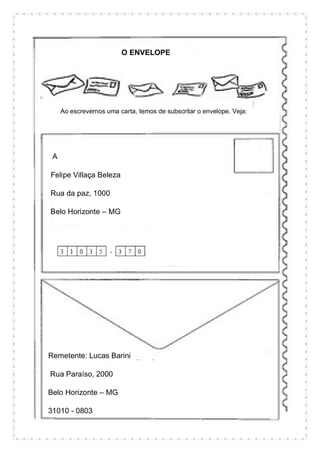 O ENVELOPE
Ao escrevernos uma carta, temos de subscritar o envelope. Veja:
A
Felipe Villaça Beleza
Rua da paz, 1000
Belo Horizonte – MG
Remetente: Lucas Barini
Rua Paraíso, 2000
Belo Horizonte – MG
31010 - 0803
 