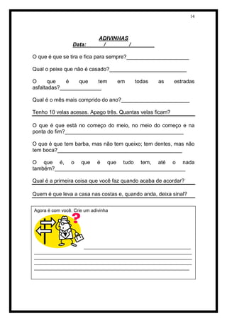 14 
ADIVINHAS 
Data:______/________/________ 
O que é que se tira e fica para sempre?_____________________ 
Qual o peixe que não é casado?__________________________ 
O que é que tem em todas as estradas 
asfaltadas?______________ 
Qual é o mês mais comprido do ano?_______________________ 
Tenho 10 velas acesas. Apago três. Quantas velas ficam? 
O que é que está no começo do meio, no meio do começo e na 
ponta do fim?________________________________________ 
O que é que tem barba, mas não tem queixo; tem dentes, mas não 
tem boca?__________________________________________ 
O que é, o que é que tudo tem, até o nada 
também?____________________________________________ 
Qual é a primeira coisa que você faz quando acaba de acordar? 
Quem é que leva a casa nas costas e, quando anda, deixa sinal? 
Agora é com você. Crie um adivinha 
__________________________________________ 
______________________________________________________________ 
______________________________________________________________ 
______________________________________________________________ 
_____________________________________________________________ 
 
