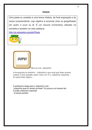 15 
PIADAS 
Olha só a do Joãozinho! 
A tia pergunta ao sobrinho: - Joãozinho o que você quer fazer quando 
crescer e ficar grandão assim como eu? E o Joãozinho responde: - 
Eu quero fazer regime.... 
A professora chega para o Joãozinho e diz: 
-Joãozinho qual é o tempo da frase? :Eu procuro um homem fiel. 
E então Joãozinho responde: 
- É tempo perdido! 
Uma piada ou anedota é uma breve história, de final engraçado e às 
vezes surpreendente, cujo objetivo é provocar risos ou gargalhadas 
em quem a ouve ou lê. É um recurso humorístico utilizado na 
comédia e também na vida cotidiana. 
http://pt.wikipedia.org/wiki/Piada 
 