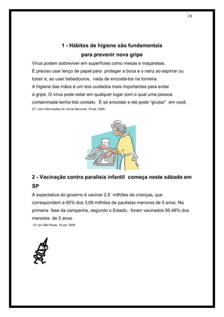 18 
1 - Hábitos de higiene são fundamentais 
para prevenir nova gripe 
Vírus podem sobreviver em superfícies como mesas e maçanetas. 
É preciso usar lenço de papel para proteger a boca e o nariz ao espirrar ou 
tossir e, ao usar bebedouros, nada de encostá-los na torneira. 
A higiene das mãos é um dos cuidados mais importantes para evitar 
a gripe. O vírus pode estar em qualquer lugar com o qual uma pessoa 
contaminada tenha tido contato. É só encostar e ele pode “grudar” em você. 
G1, com informações do Jornal Nacional, 18 set. 2009. 
2 - Vacinação contra paralisia infantil começa neste sábado em 
SP 
A expectativa do governo é vacinar 2,9 milhões de crianças, que 
correspondem a 95% dos 3,06 milhões de paulistas menores de 5 anos. Na 
primeira fase da campanha, segundo o Estado, foram vacinados 95,48% dos 
menores de 5 anos. 
G1 em São Paulo, 18 set. 2009 
 