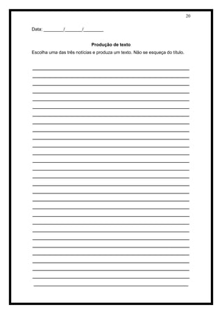 20 
Data: ________/_______/________ 
Produção de texto 
Escolha uma das três notícias e produza um texto. Não se esqueça do título. 
_______________________________________________________________ _______________________________________________________________ _______________________________________________________________ _______________________________________________________________ _______________________________________________________________ _______________________________________________________________ _______________________________________________________________ _______________________________________________________________ _______________________________________________________________ _______________________________________________________________ _______________________________________________________________ _______________________________________________________________ _______________________________________________________________ _______________________________________________________________ _______________________________________________________________ _______________________________________________________________ _______________________________________________________________ _______________________________________________________________ _______________________________________________________________ _______________________________________________________________ _______________________________________________________________ _______________________________________________________________ _______________________________________________________________ _______________________________________________________________ _______________________________________________________________ _______________________________________________________________ _______________________________________________________________ _______________________________________________________________ ______________________________________________________________  