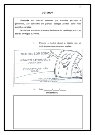 21 
OUTDOOR 
 Observe o modelo abaixo e, depois, crie um produto para anunciar no seu outdoor. 
 Data:________/______/______ 
Meu outdoor. 
Outdoors são cartazes enormes que anunciam produtos e, geralmente, são colocados em grandes espaços abertos, como ruas, avenidas, estradas. 
No autdoor, encontramos o nome do anunciante, o endereço, o tipo e a data da promoção ou evento. 
 