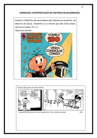 22 
NARRAÇÃO: INTERPRETAÇÃO DE HISTÓRIA EM QUADRINHOS 
[Digit 
e Texto para alterar a formatação da caixa de texto da citação.] 
Cascão e Cebolinha são personagens das historias em quadrinho de Maurício de Souza. Cebolinha é um menino que fala muito errado, ele troca as letras “R” e “L”. 
Veja como ele fala. 
Cascão não gosta de tomar banho.  