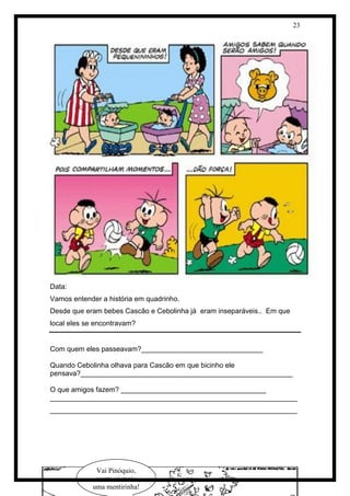 23 
Data: 
Vamos entender a história em quadrinho. 
Desde que eram bebes Cascão e Cebolinha já eram inseparáveis.. Em que local eles se encontravam? 
Com quem eles passeavam?_______________________________ 
Quando Cebolinha olhava para Cascão em que bicinho ele pensava?______________________________________________________ 
O que amigos fazem? _____________________________________ 
_______________________________________________________________ _______________________________________________________________ 
Vai Pinóquio, conta só mais uma mentirinha!  