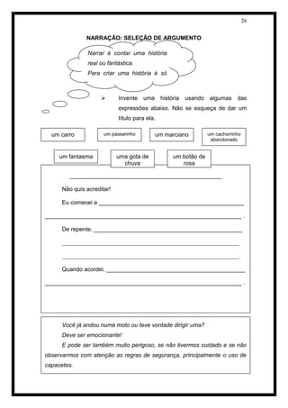 26 
NARRAÇÃO: SELEÇÃO DE ARGUMENTO 
 Invente uma história usando algumas das expressões abaixo. Não se esqueça de dar um título para ela. 
NARRAÇÃO: INTERPRETAÇÃO DE FOTO 
Narrar é contar uma história real ou fantástica. 
Para criar uma história é só escolher o assunto, selecionar as palavras e usar a imaginação. 
_______________________________________________ 
Não quis acreditar! 
Eu comecei a _____________________________________________ 
_____________________________________________________________ . 
De repente, ______________________________________________ 
_____________________________________________________________ _____________________________________________________________. Quando acordei, ___________________________________________ 
_____________________________________________________________ . 
um carro 
um passarinho 
um marciano 
um fantasma 
um cachorrinho abandonado 
uma gota de chuva 
um botão de rosa 
Você já andou numa moto ou teve vontade dirigir uma? 
Deve ser emocionante! 
E pode ser também muito perigoso, se não tivermos cuidado e se não observarmos com atenção as regras de segurança, principalmente o uso de capacetes. 
 