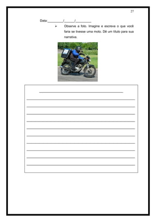 27 
Data:_________/______/_________ 
 Observe a foto. Imagine e escreva o que você faria se tivesse uma moto. Dê um título para sua narrativa. 
CARTA: CRIAÇÃO A PARTIR DE UM TEXTO 
________________________________________________ 
______________________________________________________________ 
______________________________________________________________ 
______________________________________________________________ 
______________________________________________________________ 
______________________________________________________________ 
______________________________________________________________ ______________________________________________________________ 
______________________________________________________________ 
______________________________________________________________ 
______________________________________________________________  