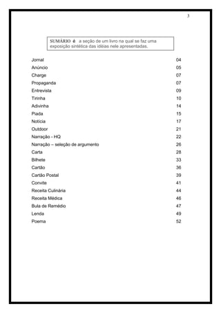 3 
Jornal 04 
Anúncio 05 
Charge 07 
Propaganda 07 
Entrevista 09 
Tirinha 10 
Adivinha 14 
Piada 15 
Notícia 17 
Outdoor 21 
Narração - HQ 22 
Narração – seleção de argumento 26 
Carta 28 
Bilhete 33 
Cartão 36 
Cartão Postal 39 
Convite 41 
Receita Culinária 44 
Receita Médica 46 
Bula de Remédio 47 
Lenda 49 
Poema 52 
SUMÁRIO é a seção de um livro na qual se faz uma exposição sintética das idéias nele apresentadas.  