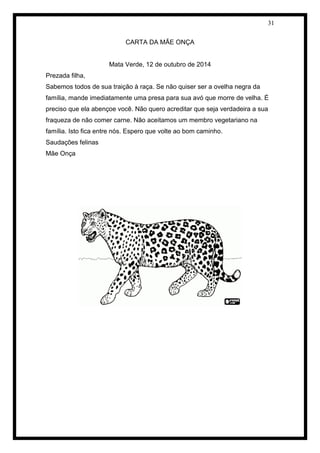 31 
CARTA DA MÃE ONÇA 
Mata Verde, 12 de outubro de 2014 
Prezada filha, 
Sabemos todos de sua traição à raça. Se não quiser ser a ovelha negra da família, mande imediatamente uma presa para sua avó que morre de velha. É preciso que ela abençoe você. Não quero acreditar que seja verdadeira a sua fraqueza de não comer carne. Não aceitamos um membro vegetariano na família. Isto fica entre nós. Espero que volte ao bom caminho. 
Saudações felinas 
Mãe Onça 
 