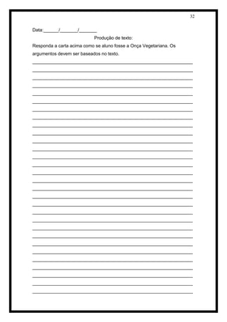 32 
Data:______/_______/_______ 
Produção de texto: 
Responda a carta acima como se aluno fosse a Onça Vegetariana. Os argumentos devem ser baseados no texto. 
_______________________________________________________________ _______________________________________________________________ _______________________________________________________________ _______________________________________________________________ _______________________________________________________________ _______________________________________________________________ _______________________________________________________________ _______________________________________________________________ _______________________________________________________________ _______________________________________________________________ _______________________________________________________________ _______________________________________________________________ _______________________________________________________________ _______________________________________________________________ _______________________________________________________________ _______________________________________________________________ _______________________________________________________________ _______________________________________________________________ _______________________________________________________________ _______________________________________________________________ _______________________________________________________________ _______________________________________________________________ _______________________________________________________________ _______________________________________________________________ _______________________________________________________________ _______________________________________________________________ _______________________________________________________________ _______________________________________________________________ _______________________________________________________________ _______________________________________________________________  