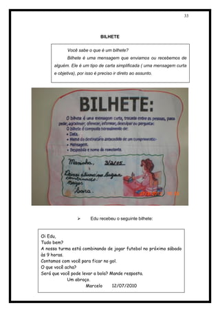33 
BILHETE 
 Edu recebeu o seguinte bilhete: 
 
Você sabe o que é um bilhete? 
Bilhete é uma mensagem que enviamos ou recebemos de alguém. Ele é um tipo de carta simplificada ( uma mensagem curta e objetiva), por isso é preciso ir direto ao assunto. 
Oi Edu, 
Tudo bem? 
A nossa turma está combinando de jogar futebol no próximo sábado às 9 horas. 
Contamos com você para ficar no gol. 
O que você acha? 
Será que você pode levar a bola? Mande resposta. 
Um abraço. 
Marcelo 12/07/2010 
 