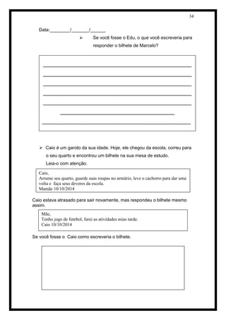 34 
Data:________/_______/______ 
 Se você fosse o Edu, o que você escreveria para responder o bilhete de Marcelo? 
 Caio é um garoto da sua idade. Hoje, ele chegou da escola, correu para o seu quarto e encontrou um bilhete na sua mesa de estudo. 
Leia-o com atenção. 
Caio estava atrasado para sair novamente, mas respondeu o bilhete mesmo assim. 
Se você fosse o Caio como escreveria o bilhete. 
____________________________________________________ ____________________________________________________ ____________________________________________________ ____________________________________________________ ____________________________________________________ ________________________________________ 
____________________________________________________ ____________________________________________________ ______________________________________________ 
Caio, 
Arrume seu quarto, guarde suas roupas no armário, leve o cachorro para dar uma volta e faça seus deveres da escola. 
Mamãe 10/10/2014 
Mãe, 
Tenho jogo de futebol, farei as atividades mias tarde. 
Caio 10/10/2014 
 