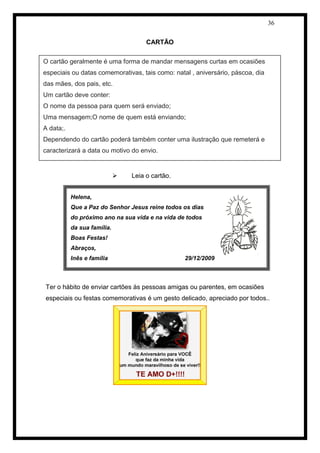 36 
CARTÃO 
 Leia o cartão. 
Ter o hábito de enviar cartões às pessoas amigas ou parentes, em ocasiões especiais ou festas comemorativas é um gesto delicado, apreciado por todos.. 
Helena, 
Que a Paz do Senhor Jesus reine todos os dias 
do próximo ano na sua vida e na vida de todos 
da sua família. 
Boas Festas! 
Abraços, 
Inês e família 29/12/2009 
O cartão geralmente é uma forma de mandar mensagens curtas em ocasiões especiais ou datas comemorativas, tais como: natal , aniversário, páscoa, dia das mães, dos pais, etc. Um cartão deve conter: O nome da pessoa para quem será enviado; Uma mensagem;O nome de quem está enviando; A data;. Dependendo do cartão poderá também conter uma ilustração que remeterá e caracterizará a data ou motivo do envio.  