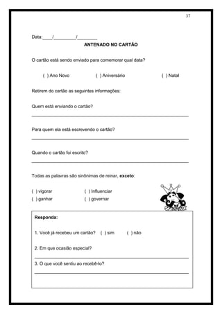 37 
Data:____/_________/________ 
ANTENADO NO CARTÃO 
O cartão está sendo enviado para comemorar qual data? 
( ) Ano Novo ( ) Aniversário ( ) Natal 
Retirem do cartão as seguintes informações: 
Quem está enviando o cartão? 
_______________________________________________________________ 
Para quem ela está escrevendo o cartão? 
_______________________________________________________________ 
Quando o cartão foi escrito? 
_______________________________________________________________ 
Todas as palavras são sinônimas de reinar, exceto: 
( ) vigorar ( ) Influenciar 
( ) ganhar ( ) governar 
Produzindo cartões 
Responda: 
1. Você já recebeu um cartão? ( ) sim ( ) não 
2. Em que ocasião especial? 
______________________________________________________________ 
3. O que você sentiu ao recebê-lo? 
______________________________________________________________ 
 