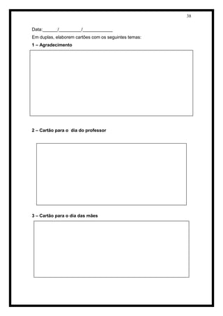 38 
Data:______/_________/____________ 
Em duplas, elaborem cartões com os seguintes temas: 
1 – Agradecimento 
2 – Cartão para o dia do professor 
3 – Cartão para o dia das mães 
 
