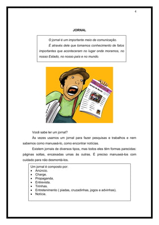 4 
JORNAL 
Você sabe ler um jornal? 
Às vezes usamos um jornal para fazer pesquisas e trabalhos e nem sabemos como manuseá-lo, como encontrar notícias. 
Existem jornais de diversos tipos, mas todos eles têm formas parecidas: páginas soltas, encaixadas umas às outras. É preciso manuseá-los com cuidado para não desmontá-los. 
ANÚNCIO 
O jornal é um importante meio de comunicação. 
É através dele que tomamos conhecimento de fatos importantes que aconteceram no lugar onde moramos, no nosso Estado, no nosso país e no mundo. 
Um jornal é composto por: 
 Anúncio. 
 Charge. 
 Propaganda. 
 Entrevista. 
 Tirinhas. 
 Entretenimento ( piadas, cruzadinhas, jogos e advinhas). 
 Notícia.  