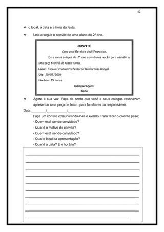 42 
 o local, a data e a hora da festa. 
 Leia a seguir o convite de uma aluna do 2º ano. 
 Agora é sua vez. Faça de conta que você e seus colegas resolveram apresentar uma peça de teatro para familiares ou responsáveis. 
Data:________/___________/_________ 
Faça um convite comunicando-lhes o evento. Para fazer o convite pese: 
- Quem está sendo convidado? 
- Qual é o motivo do convite? 
- Quem está sendo convidado? 
- Qual o local da apresentação? 
- Qual é a data? E o horário? 
_______________________________________________________ _______________________________________________________ _______________________________________________________ _______________________________________________________ _______________________________________________________ _______________________________________________________ 
_______________________________________________________ _______________________________________________________ _______________________________________________________ 
__________________________________________________ 
CONVITE 
Cara Vovó Estela e Vovô Francisco, 
Eu e meus colegas do 2º ano convidamos vocês para assistir a uma peça teatral da nossa turma. 
Local: Escola Estadual Professora Elza Cardoso Rangel 
Dia: 20/07/2010 
Horário: 15 horas 
Compareçam! 
Sofia 
 