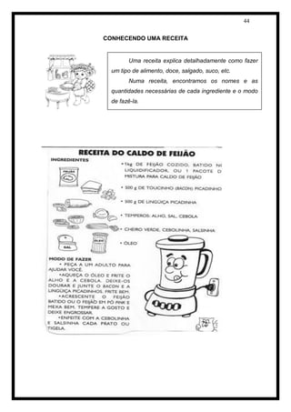 44 
CONHECENDO UMA RECEITA 
Uma receita explica detalhadamente como fazer um tipo de alimento, doce, salgado, suco, etc. 
Numa receita, encontramos os nomes e as quantidades necessárias de cada ingrediente e o modo de fazê-la. 
 