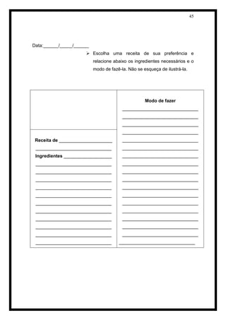 45 
Data:______/_____/______ 
 Escolha uma receita de sua preferência e relacione abaixo os ingredientes necessários e o modo de fazê-la. Não se esqueça de ilustrá-la. 
Modo de fazer 
______________________________ 
______________________________ 
______________________________ 
______________________________ 
______________________________ 
______________________________ 
______________________________ 
______________________________ 
______________________________ 
______________________________ 
______________________________ 
______________________________ 
______________________________ 
______________________________ 
______________________________ 
______________________________ 
______________________________ 
______________________________ 
Receita de _____________________ 
______________________________ 
Ingredientes ___________________ 
______________________________ 
______________________________ 
______________________________ 
______________________________ 
______________________________ 
______________________________ 
______________________________ 
______________________________ 
______________________________ 
______________________________ 
______________________________ 
 