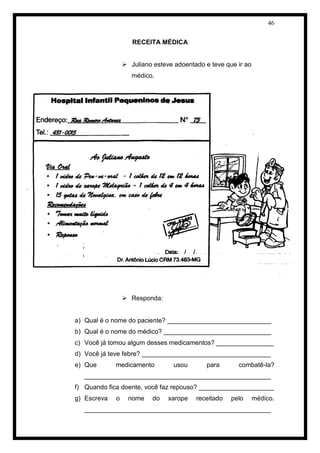 46 
RECEITA MÉDICA 
 Juliano esteve adoentado e teve que ir ao médico. 
 Responda: 
a) Qual é o nome do paciente? _____________________________ 
b) Qual é o nome do médico? ______________________________ 
c) Você já tomou algum desses medicamentos? ________________ 
d) Você já teve febre? ____________________________________ 
e) Que medicamento usou para combatê-la? ____________________________________________________ 
f) Quando fica doente, você faz repouso? _____________________ 
g) Escreva o nome do xarope receitado pelo médico. ____________________________________________________  