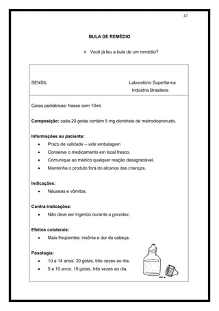 47 
BULA DE REMÉDIO 
 Você já leu a bula de um remédio? 
SENSIL Laboratório Superfarma 
Indústria Brasileira 
Gotas pediátricas: frasco com 10ml. 
Composição: cada 20 gotas contém 5 mg cloridrato de metroclopronudo. 
Informações ao paciente: 
 Prazo de validade – vide embalagem 
 Conserve o medicamento em local fresco. 
 Comunique ao médico qualquer reação desagradável. 
 Mantenha o produto fora do alcance das crianças. 
Indicações: 
 Náuseas e vômitos. 
Contra-indicações: 
 Não deve ser ingerido durante a gravidez. 
Efeitos colaterais: 
 Mais freqüentes: insônia e dor de cabeça. 
Posologia: 
 10 a 14 anos: 20 gotas, três vezes ao dia. 
 5 a 10 anos: 10 gotas, três vezes ao dia. 
 
