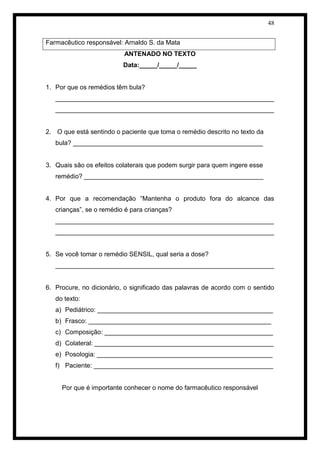 48 
Farmacêutico responsável: Arnaldo S. da Mata 
ANTENADO NO TEXTO 
Data:_____/_____/_____ 
1. Por que os remédios têm bula? 
_____________________________________________________________ _____________________________________________________________ 
2. O que está sentindo o paciente que toma o remédio descrito no texto da bula? _____________________________________________________ 
3. Quais são os efeitos colaterais que podem surgir para quem ingere esse remédio? __________________________________________________ 
4. Por que a recomendação “Mantenha o produto fora do alcance das crianças”, se o remédio é para crianças? 
_____________________________________________________________ _____________________________________________________________ 
5. Se você tomar o remédio SENSIL, qual seria a dose? 
_____________________________________________________________ 
6. Procure, no dicionário, o significado das palavras de acordo com o sentido do texto: 
a) Pediátrico: _________________________________________________ 
b) Frasco: ___________________________________________________ 
c) Composição: _______________________________________________ 
d) Colateral: __________________________________________________ 
e) Posologia: _________________________________________________ 
f) Paciente: __________________________________________________ 
Por que é importante conhecer o nome do farmacêutico responsável  