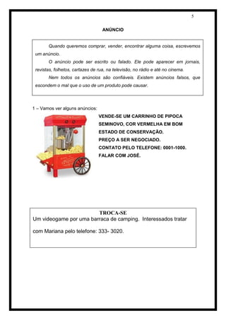 5 
ANÚNCIO 
1 – Vamos ver alguns anúncios: 
VENDE-SE UM CARRINHO DE PIPOCA SEMINOVO, COR VERMELHA EM BOM ESTADO DE CONSERVAÇÃO. 
PREÇO A SER NEGOCIADO. 
CONTATO PELO TELEFONE: 0001-1000. 
FALAR COM JOSÉ. 
Quando queremos comprar, vender, encontrar alguma coisa, escrevemos um anúncio. 
O anúncio pode ser escrito ou falado. Ele pode aparecer em jornais, revistas, folhetos, cartazes de rua, na televisão, no rádio e até no cinema. 
Nem todos os anúncios são confiáveis. Existem anúncios falsos, que escondem o mal que o uso de um produto pode causar. 
TROCA-SE 
Um videogame por uma barraca de camping. Interessados tratar com Mariana pelo telefone: 333- 3020.  