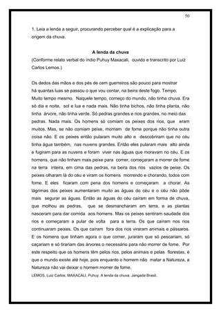 50 
1. Leia a lenda a seguir, procurando perceber qual é a explicação para a 
origem da chuva. 
A lenda da chuva 
(Conforme relato verbal do índio Puhuy Maxacali, ouvido e transcrito por Luiz Carlos Lemos.) 
Os dedos das mãos e dos pés de cem guerreiros são pouco para mostrar 
há quantas luas se passou o que vou contar, na beira deste fogo. Tempo. 
Muito tempo mesmo. Naquele tempo, começo do mundo, não tinha chuva. Era só dia e noite, sol e lua e nada mais. Não tinha bichos, não tinha planta, não tinha árvore, não tinha verde. Só pedras grandes e rios grandes, no meio das 
pedras. Nada mais. Os homens só comiam os peixes dos rios, que eram muitos. Mas, se não comiam peixe, morriam de fome porque não tinha outra coisa não. E os peixes então pularam muito alto e descobriram que no céu tinha água também, nas nuvens grandes. Então eles pularam mais alto ainda e fugiram para as nuvens e foram viver nas águas que moravam no céu. E os homens, que não tinham mais peixe para comer, começaram a morrer de fome na terra inteira, em cima das pedras, na beira dos rios vazios de peixe. Os peixes olharam lá do céu e viram os homens morrendo e chorando, todos com fome. E eles ficaram com pena dos homens e começaram a chorar. As lágrimas dos peixes aumentaram muito as águas do céu e o céu não pôde mais segurar as águas. Então as águas do céu caíram em forma de chuva, que molhou as pedras, que se desmancharam em terra, e as plantas nasceram para dar comida aos homens. Mas os peixes sentiram saudade dos rios e começaram a pular de volta para a terra. Os que caíram nos rios continuaram peixes. Os que caíram fora dos rios viraram animais e pássaros. E os homens que tinham agora o que comer, juraram que só pescariam, só caçariam e só tirariam das árvores o necessário para não morrer de fome. Por este respeito que os homens têm pelos rios, pelos animais e pelas florestas, é que o mundo existe até hoje, pois enquanto o homem não matar a Natureza, a Natureza não vai deixar o homem morrer de fome. 
LEMOS, Luiz Carlos; MAXACALI, Puhuy. A lenda da chuva. Jangada Brasil. 
 